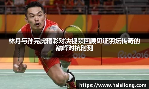林丹与孙完虎精彩对决视频回顾见证羽坛传奇的巅峰对抗时刻
