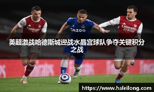 英超激战哈德斯城迎战水晶宫球队争夺关键积分之战
